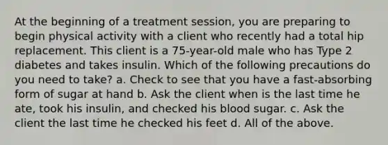 At the beginning of a treatment session, you are preparing to begin physical activity with a client who recently had a total hip replacement. This client is a 75-year-old male who has Type 2 diabetes and takes insulin. Which of the following precautions do you need to take? a. Check to see that you have a fast-absorbing form of sugar at hand b. Ask the client when is the last time he ate, took his insulin, and checked his blood sugar. c. Ask the client the last time he checked his feet d. All of the above.