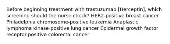 Before beginning treatment with trastuzumab [Herceptin], which screening should the nurse check? HER2-positive breast cancer Philadelphia chromosome-positive leukemia Anaplastic lymphoma kinase-positive lung cancer Epidermal growth factor receptor-positive colorectal cancer