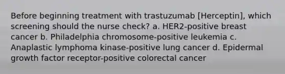 Before beginning treatment with trastuzumab [Herceptin], which screening should the nurse check? a. HER2-positive breast cancer b. Philadelphia chromosome-positive leukemia c. Anaplastic lymphoma kinase-positive lung cancer d. Epidermal growth factor receptor-positive colorectal cancer