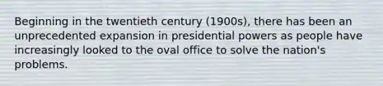 Beginning in the twentieth century (1900s), there has been an unprecedented expansion in presidential powers as people have increasingly looked to the oval office to solve the nation's problems.