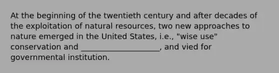 At the beginning of the twentieth century and after decades of the exploitation of natural resources, two new approaches to nature emerged in the United States, i.e., "wise use" conservation and ____________________, and vied for governmental institution.