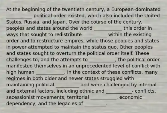 At the beginning of the twentieth century, a European-dominated ___________ political order existed, which also included the United States, Russia, and Japan. Over the course of the century, peoples and states around the world ____________ this order in ways that sought to redistribute __________ within the existing order and to restructure empires, while those peoples and states in power attempted to maintain the status quo. Other peoples and states sought to overturn the political order itself. These challenges to, and the attempts to ___________, the political order manifested themselves in an unprecedented level of conflict with high human ____________. In the context of these conflicts, many regimes in both older and newer states struggled with maintaining political __________ and were challenged by internal and external factors, including ethnic and ___________- conflicts, secessionist movements, territorial ___________, economic dependency, and the legacies of _________.