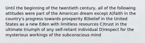 Until the beginning of the twentieth century, all of the following attitudes were part of the American dream except A)faith in the country's progress towards prosperity B)belief in the United States as a new Eden with limitless resources C)trust in the ultimate triumph of any self-reliant individual D)respect for the mysterious workings of the subconscious mind