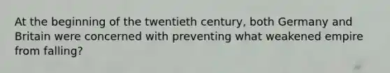 At the beginning of the twentieth century, both Germany and Britain were concerned with preventing what weakened empire from falling?