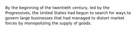 By the beginning of the twentieth century, led by the Progressives, the United States had begun to search for ways to govern large businesses that had managed to distort market forces by monopolizing the supply of goods.