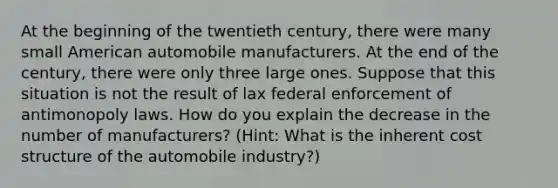 At the beginning of the twentieth century, there were many small American automobile manufacturers. At the end of the century, there were only three large ones. Suppose that this situation is not the result of lax federal enforcement of antimonopoly laws. How do you explain the decrease in the number of manufacturers? (Hint: What is the inherent cost structure of the automobile industry?)