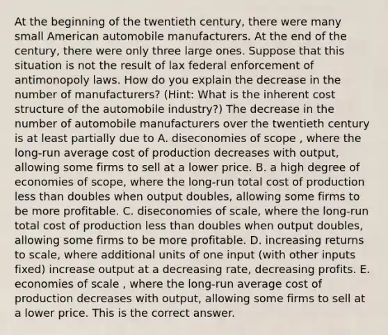 At the beginning of the twentieth​ century, there were many small American automobile manufacturers. At the end of the​ century, there were only three large ones. Suppose that this situation is not the result of lax federal enforcement of antimonopoly laws. How do you explain the decrease in the number of​ manufacturers? ​(Hint​: What is the inherent cost structure of the automobile​ industry?) The decrease in the number of automobile manufacturers over the twentieth century is at least partially due to A. diseconomies of scope ​, where the​ long-run average cost of production decreases with​ output, allowing some firms to sell at a lower price. B. a high degree of economies of​ scope, where the​ long-run total cost of production less than doubles when output​ doubles, allowing some firms to be more profitable. C. diseconomies of​ scale, where the​ long-run total cost of production less than doubles when output​ doubles, allowing some firms to be more profitable. D. increasing returns to​ scale, where additional units of one input​ (with other inputs​ fixed) increase output at a decreasing​ rate, decreasing profits. E. economies of scale ​, where the​ long-run average cost of production decreases with​ output, allowing some firms to sell at a lower price. This is the correct answer.