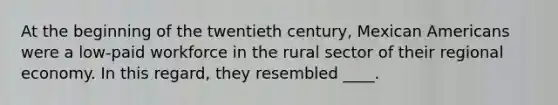 At the beginning of the twentieth century, Mexican Americans were a low-paid workforce in the rural sector of their regional economy. In this regard, they resembled ____.