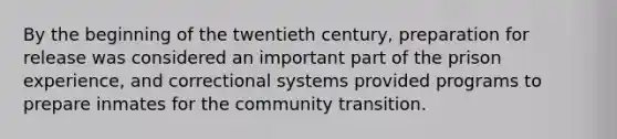 By the beginning of the twentieth century, preparation for release was considered an important part of the prison experience, and correctional systems provided programs to prepare inmates for the community transition.