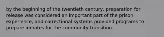 by the beginning of the twentieth century, preparation for release was considered an important part of the prison experience, and correctional systems provided programs to prepare inmates for the community transition