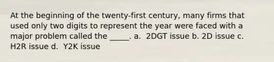 At the beginning of the twenty-first century, many firms that used only two digits to represent the year were faced with a major problem called the _____. a. ​ ​2DGT issue b. ​2D issue c. ​ H2R issue d. ​ Y2K issue