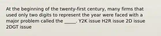 At the beginning of the twenty-first century, many firms that used only two digits to represent the year were faced with a major problem called the _____. Y2K issue H2R issue 2D issue 2DGT issue