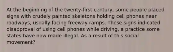 At the beginning of the twenty-first century, some people placed signs with crudely painted skeletons holding cell phones near roadways, usually facing freeway ramps. These signs indicated disapproval of using cell phones while driving, a practice some states have now made illegal. As a result of this social movement?