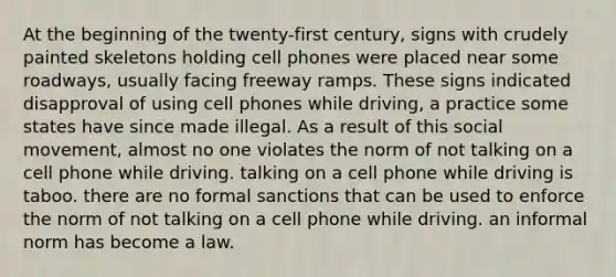 At the beginning of the twenty-first century, signs with crudely painted skeletons holding cell phones were placed near some roadways, usually facing freeway ramps. These signs indicated disapproval of using cell phones while driving, a practice some states have since made illegal. As a result of this social movement, almost no one violates the norm of not talking on a cell phone while driving. talking on a cell phone while driving is taboo. there are no formal sanctions that can be used to enforce the norm of not talking on a cell phone while driving. an informal norm has become a law.