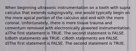 When beginning ultrasonic instrumentation on a tooth with supra calculus that extends subgingivally, one would typically begin on the more apical portion of the calculus and end with the more coronal. Unfortunately, there is more tissue trauma and cementum removed with electronically powered instrumentation. a)The first statement is TRUE. The second statement is FALSE. b)Both statements are TRUE. c)Both statements are FALSE. d)The first statement is FALSE. The second statement is TRUE.