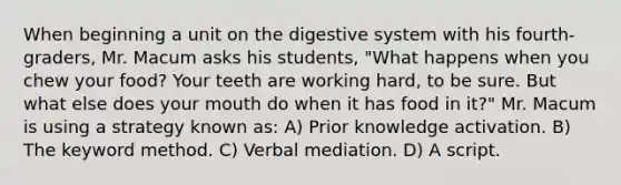 When beginning a unit on the digestive system with his fourth-graders, Mr. Macum asks his students, "What happens when you chew your food? Your teeth are working hard, to be sure. But what else does your mouth do when it has food in it?" Mr. Macum is using a strategy known as: A) Prior knowledge activation. B) The keyword method. C) Verbal mediation. D) A script.