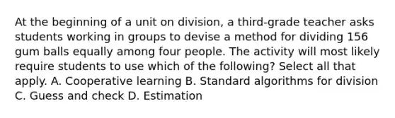 At the beginning of a unit on division, a third-grade teacher asks students working in groups to devise a method for dividing 156 gum balls equally among four people. The activity will most likely require students to use which of the following? Select all that apply. A. Cooperative learning B. Standard algorithms for division C. Guess and check D. Estimation