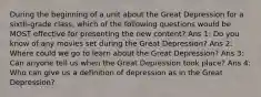 During the beginning of a unit about the Great Depression for a sixth-grade class, which of the following questions would be MOST effective for presenting the new content? Ans 1: Do you know of any movies set during the Great Depression? Ans 2: Where could we go to learn about the Great Depression? Ans 3: Can anyone tell us when the Great Depression took place? Ans 4: Who can give us a definition of depression as in the Great Depression?