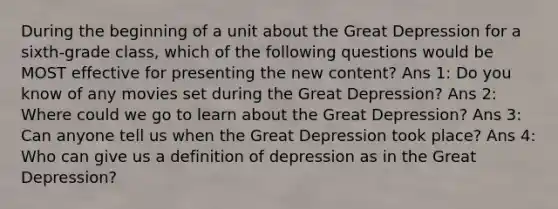 During the beginning of a unit about the Great Depression for a sixth-grade class, which of the following questions would be MOST effective for presenting the new content? Ans 1: Do you know of any movies set during the Great Depression? Ans 2: Where could we go to learn about the Great Depression? Ans 3: Can anyone tell us when the Great Depression took place? Ans 4: Who can give us a definition of depression as in the Great Depression?