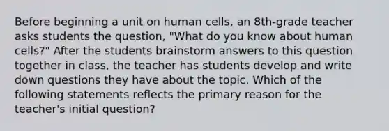 Before beginning a unit on human cells, an 8th-grade teacher asks students the question, "What do you know about human cells?" After the students brainstorm answers to this question together in class, the teacher has students develop and write down questions they have about the topic. Which of the following statements reflects the primary reason for the teacher's initial question?