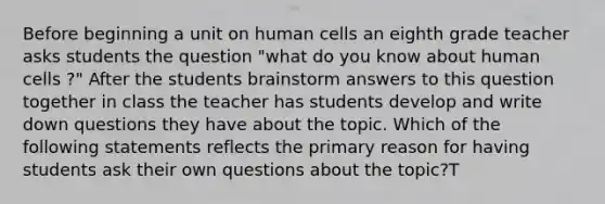 Before beginning a unit on human cells an eighth grade teacher asks students the question "what do you know about human cells ?" After the students brainstorm answers to this question together in class the teacher has students develop and write down questions they have about the topic. Which of the following statements reflects the primary reason for having students ask their own questions about the topic?T