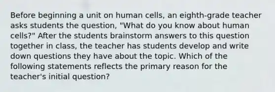 Before beginning a unit on human cells, an eighth-grade teacher asks students the question, "What do you know about human cells?" After the students brainstorm answers to this question together in class, the teacher has students develop and write down questions they have about the topic. Which of the following statements reflects the primary reason for the teacher's initial question?