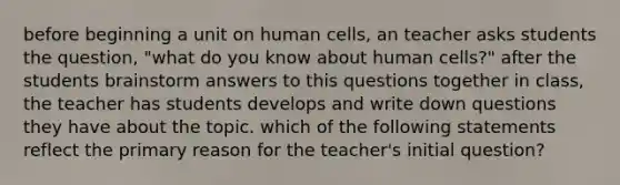 before beginning a unit on human cells, an teacher asks students the question, "what do you know about human cells?" after the students brainstorm answers to this questions together in class, the teacher has students develops and write down questions they have about the topic. which of the following statements reflect the primary reason for the teacher's initial question?