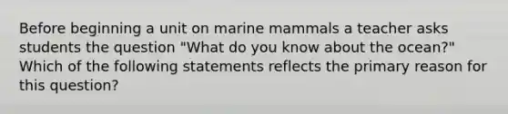 Before beginning a unit on marine mammals a teacher asks students the question "What do you know about the ocean?" Which of the following statements reflects the primary reason for this question?