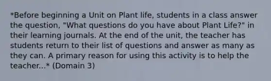 *Before beginning a Unit on Plant life, students in a class answer the question, "What questions do you have about Plant Life?" in their learning journals. At the end of the unit, the teacher has students return to their list of questions and answer as many as they can. A primary reason for using this activity is to help the teacher...* (Domain 3)