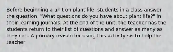 Before beginning a unit on plant life, students in a class answer the question, "What questions do you have about plant life?" in their learning journals. At the end of the unit, the teacher has the students return to their list of questions and answer as many as they can. A primary reason for using this activity sis to help the teacher