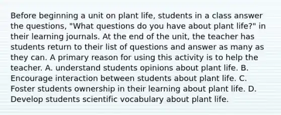 Before beginning a unit on plant life, students in a class answer the questions, "What questions do you have about plant life?" in their learning journals. At the end of the unit, the teacher has students return to their list of questions and answer as many as they can. A primary reason for using this activity is to help the teacher. A. understand students opinions about plant life. B. Encourage interaction between students about plant life. C. Foster students ownership in their learning about plant life. D. Develop students scientific vocabulary about plant life.