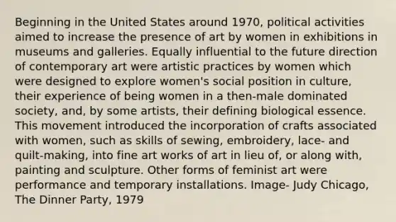 Beginning in the United States around 1970, political activities aimed to increase the presence of art by women in exhibitions in museums and galleries. Equally influential to the future direction of contemporary art were artistic practices by women which were designed to explore women's social position in culture, their experience of being women in a then-male dominated society, and, by some artists, their defining biological essence. This movement introduced the incorporation of crafts associated with women, such as skills of sewing, embroidery, lace- and quilt-making, into fine art works of art in lieu of, or along with, painting and sculpture. Other forms of feminist art were performance and temporary installations. Image- Judy Chicago, The Dinner Party, 1979