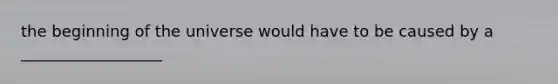 the beginning of the universe would have to be caused by a __________________