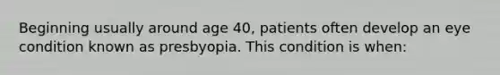 Beginning usually around age 40, patients often develop an eye condition known as presbyopia. This condition is when: