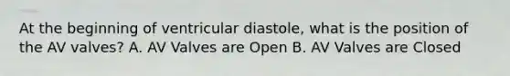 At the beginning of ventricular diastole, what is the position of the AV valves? A. AV Valves are Open B. AV Valves are Closed