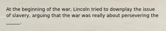 At the beginning of the war, Lincoln tried to downplay the issue of slavery, arguing that the war was really about persevering the ______.