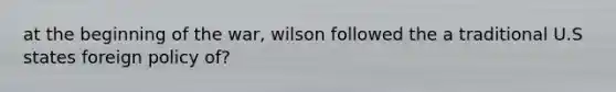 at the beginning of the war, wilson followed the a traditional U.S states foreign policy of?