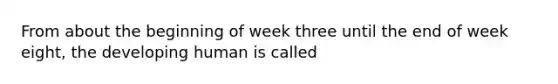 From about the beginning of week three until the end of week eight, the developing human is called