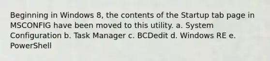 Beginning in Windows 8, the contents of the Startup tab page in MSCONFIG have been moved to this utility. a. System Configuration b. Task Manager c. BCDedit d. Windows RE e. PowerShell