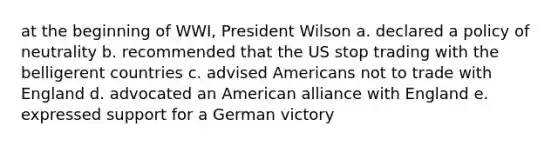 at the beginning of WWI, President Wilson a. declared a policy of neutrality b. recommended that the US stop trading with the belligerent countries c. advised Americans not to trade with England d. advocated an American alliance with England e. expressed support for a German victory