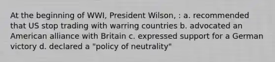 At the beginning of WWI, President Wilson, : a. recommended that US stop trading with warring countries b. advocated an American alliance with Britain c. expressed support for a German victory d. declared a "policy of neutrality"