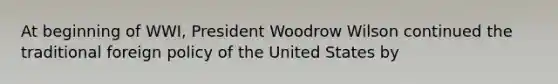 At beginning of WWI, President Woodrow Wilson continued the traditional foreign policy of the United States by