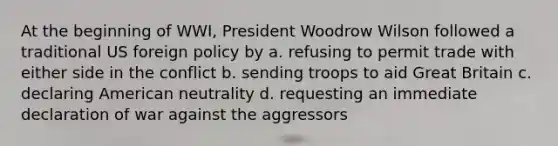 At the beginning of WWI, President Woodrow Wilson followed a traditional US foreign policy by a. refusing to permit trade with either side in the conflict b. sending troops to aid Great Britain c. declaring American neutrality d. requesting an immediate declaration of war against the aggressors