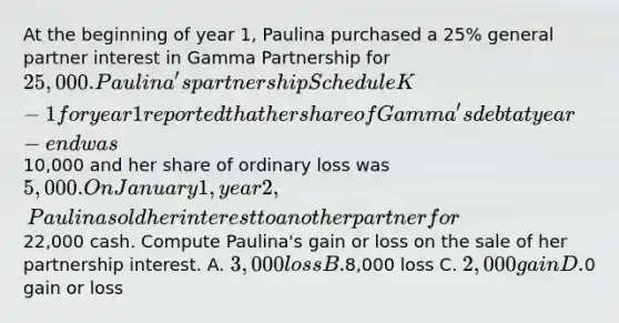 At the beginning of year 1, Paulina purchased a 25% general partner interest in Gamma Partnership for 25,000. Paulina's partnership Schedule K-1 for year 1 reported that her share of Gamma's debt at year-end was10,000 and her share of ordinary loss was 5,000. On January 1, year 2, Paulina sold her interest to another partner for22,000 cash. Compute Paulina's gain or loss on the sale of her partnership interest. A. 3,000 loss B.8,000 loss C. 2,000 gain D.0 gain or loss