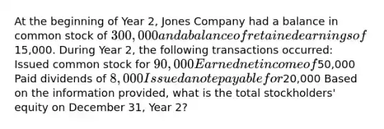 At the beginning of Year 2, Jones Company had a balance in common stock of 300,000 and a balance of retained earnings of15,000. During Year 2, the following transactions occurred: Issued common stock for 90,000 Earned net income of50,000 Paid dividends of 8,000 Issued a note payable for20,000 Based on the information provided, what is the total stockholders' equity on December 31, Year 2?