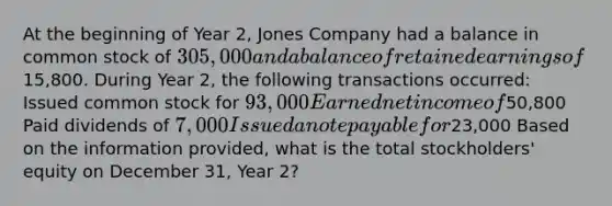 At the beginning of Year 2, Jones Company had a balance in common stock of 305,000 and a balance of retained earnings of15,800. During Year 2, the following transactions occurred: Issued common stock for 93,000 Earned net income of50,800 Paid dividends of 7,000 Issued a note payable for23,000 Based on the information provided, what is the total stockholders' equity on December 31, Year 2?