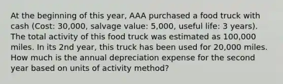 At the beginning of this year, AAA purchased a food truck with cash (Cost: 30,000, salvage value: 5,000, useful life: 3 years). The total activity of this food truck was estimated as 100,000 miles. In its 2nd year, this truck has been used for 20,000 miles. How much is the annual depreciation expense for the second year based on units of activity method?