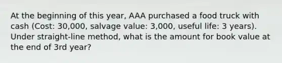 At the beginning of this year, AAA purchased a food truck with cash (Cost: 30,000, salvage value: 3,000, useful life: 3 years). Under straight-line method, what is the amount for book value at the end of 3rd year?