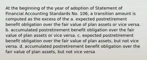 At the beginning of the year of adoption of Statement of Financial Accounting Standards No. 106, a transition amount is computed as the excess of the a. expected postretirement benefit obligation over the fair value of plan assets or vice versa. b. accumulated postretirement benefit obligation over the fair value of plan assets or vice versa. c. expected postretirement benefit obligation over the fair value of plan assets, but not vice versa. d. accumulated postretirement benefit obligation over the fair value of plan assets, but not vice versa