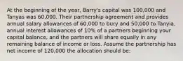 At the beginning of the year, Barry's capital was 100,000 and Tanyas was 60,000. Their partnership agreement and provides annual salary allowances of 60,000 to bury and 50,000 to Tanyia, annual interest allowances of 10% of a partners beginning your capital balance, and the partners will share equally in any remaining balance of income or loss. Assume the partnership has net income of 120,000 the allocation should be: